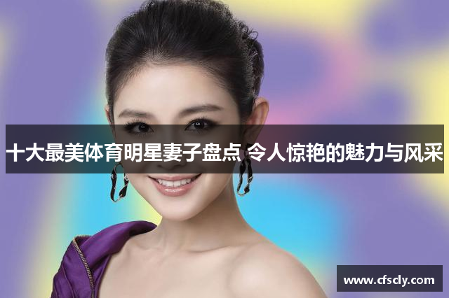 十大最美体育明星妻子盘点 令人惊艳的魅力与风采
