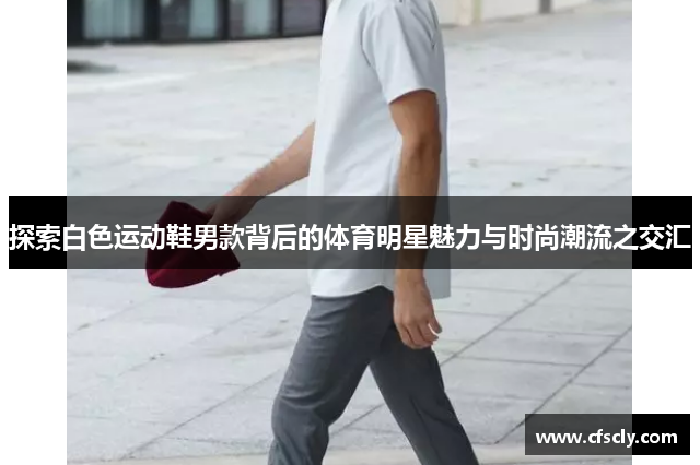 探索白色运动鞋男款背后的体育明星魅力与时尚潮流之交汇