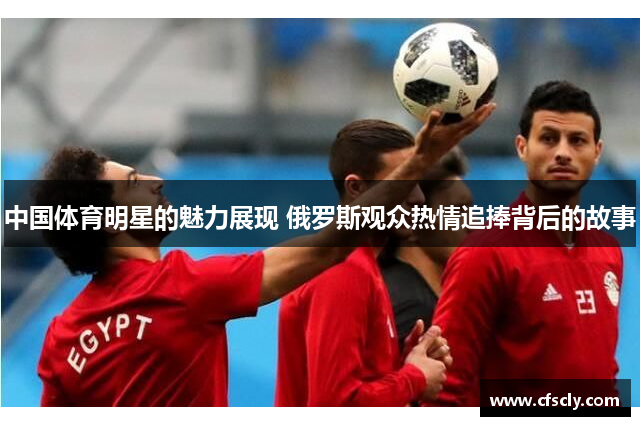 中国体育明星的魅力展现 俄罗斯观众热情追捧背后的故事