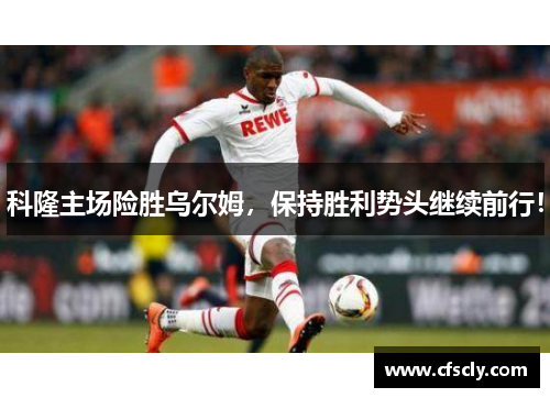 科隆主场险胜乌尔姆，保持胜利势头继续前行！