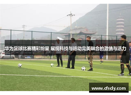 华为足球比赛精彩纷呈 展现科技与运动完美融合的激情与活力